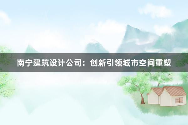 南宁建筑设计公司：创新引领城市空间重塑