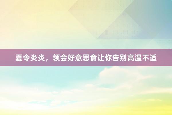 夏令炎炎，领会好意思食让你告别高温不适